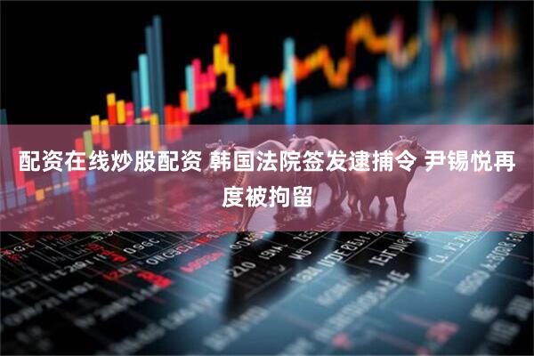 配资在线炒股配资 韩国法院签发逮捕令 尹锡悦再度被拘留