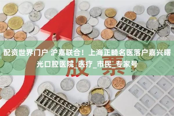 配资世界门户 沪嘉联合！上海正畸名医落户嘉兴曙光口腔医院_医疗_市民_专家号
