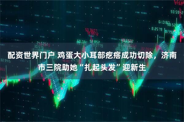 配资世界门户 鸡蛋大小耳部疙瘩成功切除，济南市三院助她“扎起头发”迎新生