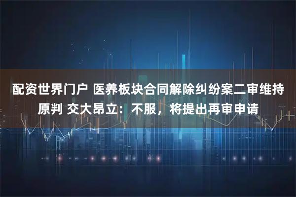 配资世界门户 医养板块合同解除纠纷案二审维持原判 交大昂立：不服，将提出再审申请