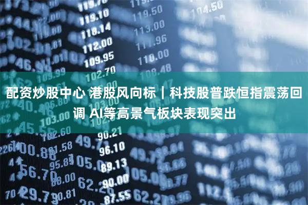 配资炒股中心 港股风向标｜科技股普跌恒指震荡回调 AI等高景气板块表现突出