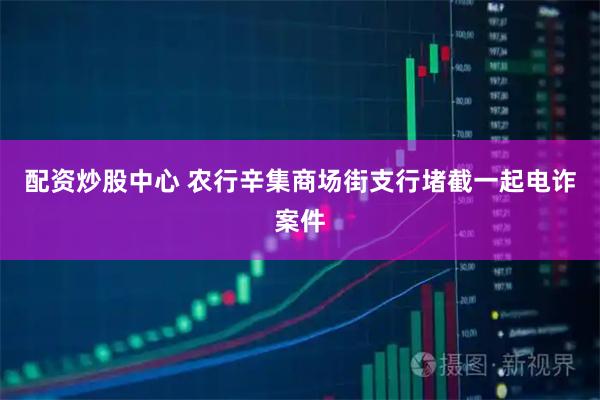 配资炒股中心 农行辛集商场街支行堵截一起电诈案件