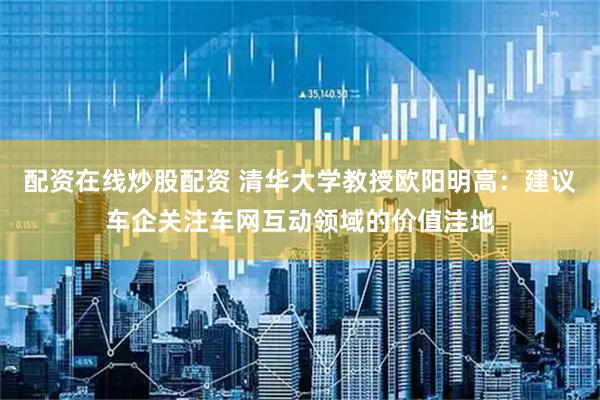 配资在线炒股配资 清华大学教授欧阳明高：建议车企关注车网互动领域的价值洼地