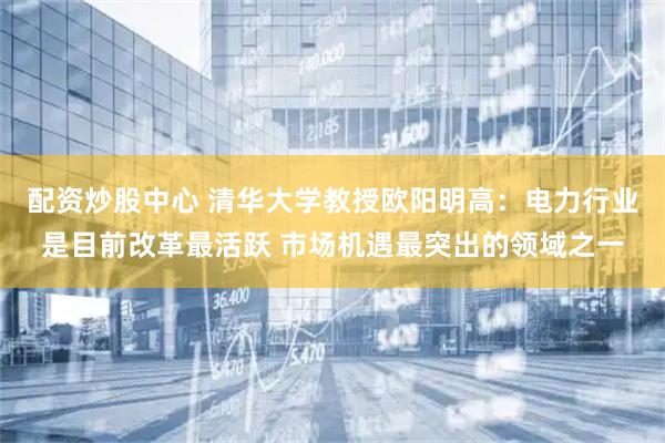 配资炒股中心 清华大学教授欧阳明高：电力行业是目前改革最活跃 市场机遇最突出的领域之一