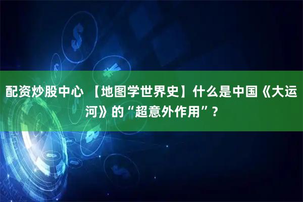 配资炒股中心 【地图学世界史】什么是中国《大运河》的“超意外作用”？