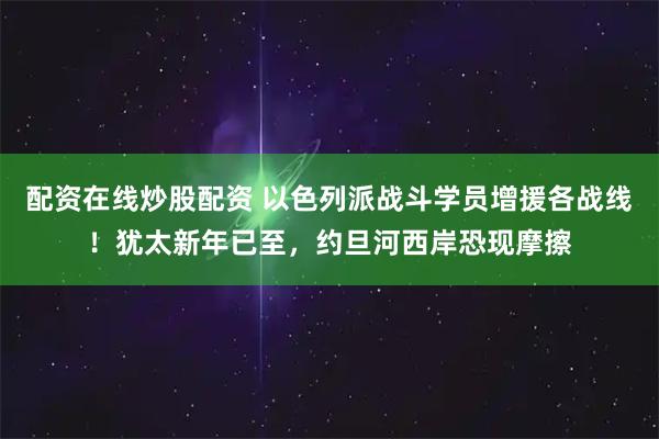 配资在线炒股配资 以色列派战斗学员增援各战线！犹太新年已至，约旦河西岸恐现摩擦