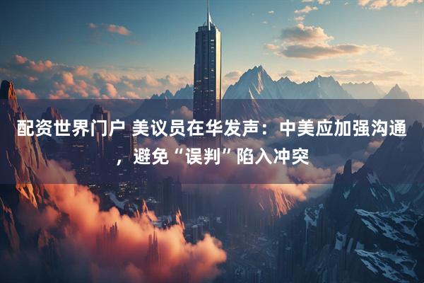 配资世界门户 美议员在华发声：中美应加强沟通，避免“误判”陷入冲突