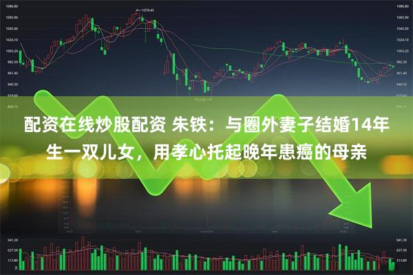 配资在线炒股配资 朱铁：与圈外妻子结婚14年生一双儿女，用孝心托起晚年患癌的母亲