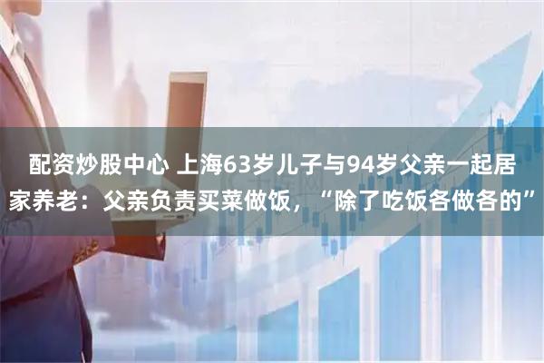 配资炒股中心 上海63岁儿子与94岁父亲一起居家养老：父亲负责买菜做饭，“除了吃饭各做各的”