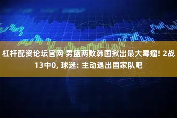 杠杆配资论坛官网 男篮两败韩国揪出最大毒瘤! 2战13中0, 球迷: 主动退出国家队吧
