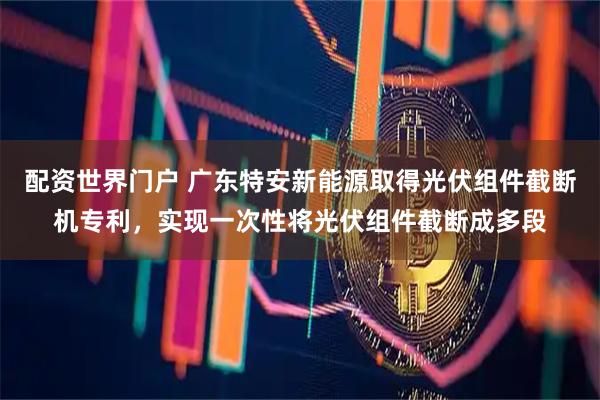 配资世界门户 广东特安新能源取得光伏组件截断机专利，实现一次性将光伏组件截断成多段