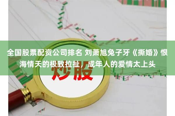 全国股票配资公司排名 刘萧旭兔子牙《撕婚》恨海情天的极致拉扯，成年人的爱情太上头