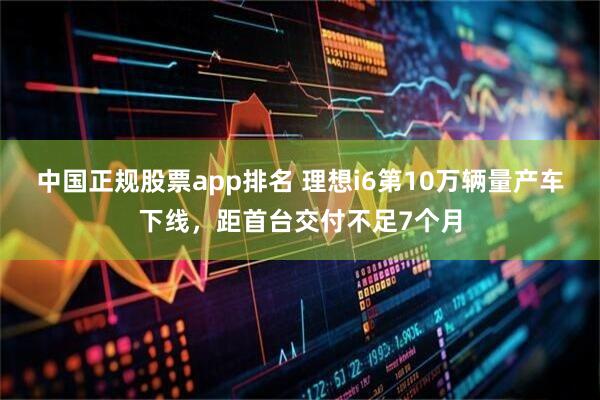 中国正规股票app排名 理想i6第10万辆量产车下线，距首台交付不足7个月
