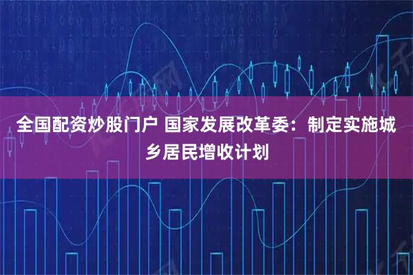 全国配资炒股门户 国家发展改革委：制定实施城乡居民增收计划