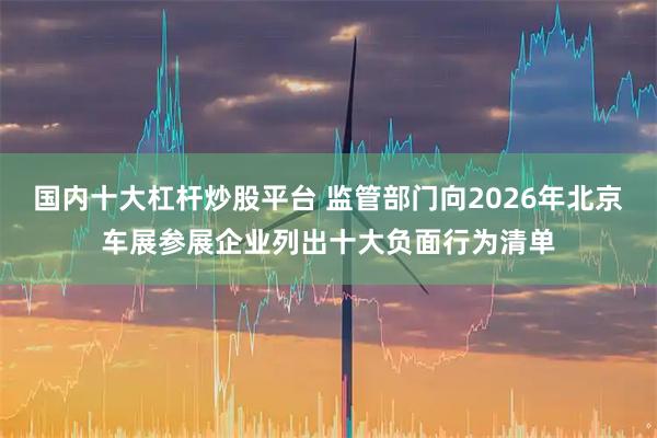 国内十大杠杆炒股平台 监管部门向2026年北京车展参展企业列出十大负面行为清单