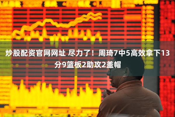 炒股配资官网网址 尽力了！周琦7中5高效拿下13分9篮板2助攻2盖帽
