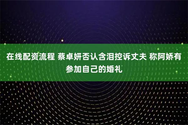 在线配资流程 蔡卓妍否认含泪控诉丈夫 称阿娇有参加自己的婚礼