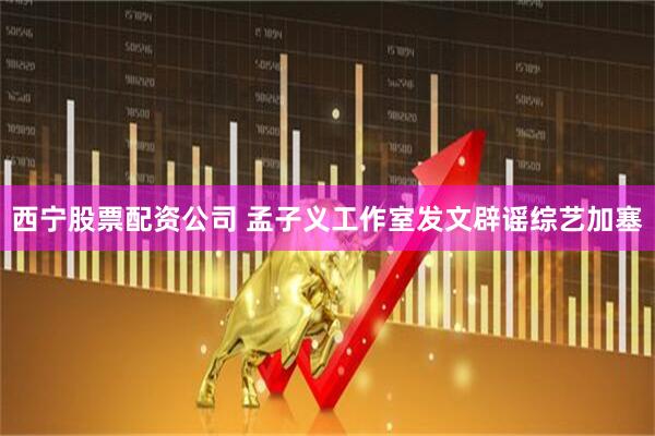 西宁股票配资公司 孟子义工作室发文辟谣综艺加塞