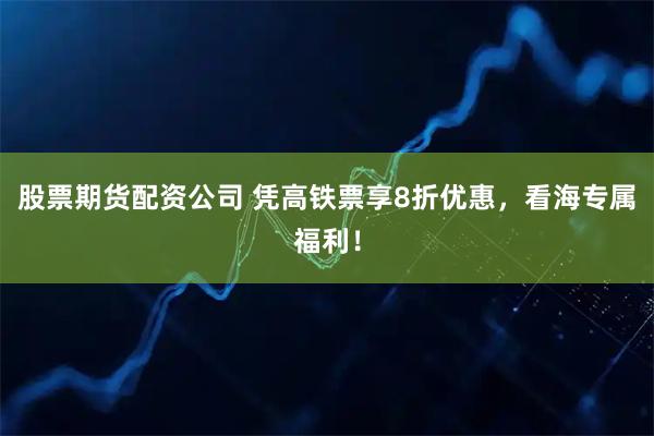 股票期货配资公司 凭高铁票享8折优惠，看海专属福利！