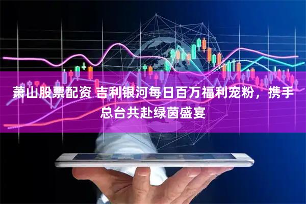 萧山股票配资 吉利银河每日百万福利宠粉，携手总台共赴绿茵盛宴