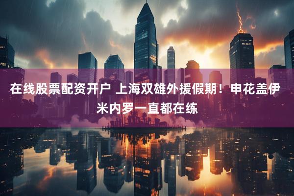 在线股票配资开户 上海双雄外援假期！申花盖伊 米内罗一直都在练